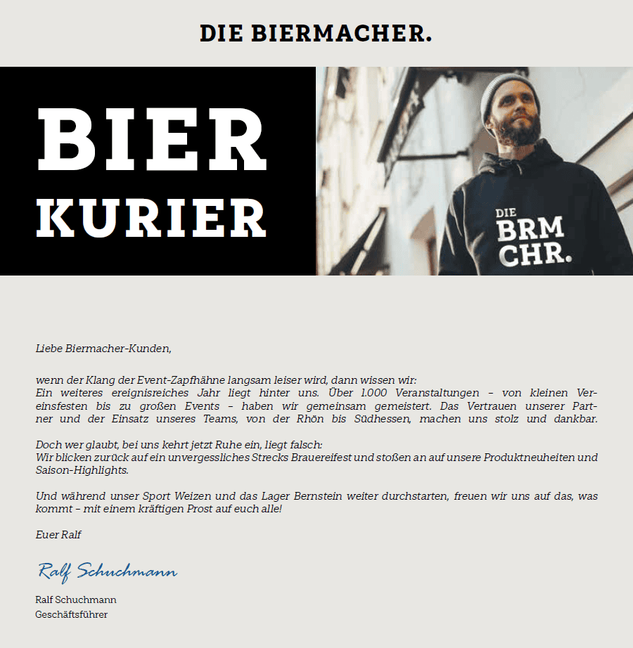 Liebe Biermacher-Kunden, wenn der Klang der Event-Zapfhähne langsam leiser wird, dann wissen wir: Ein weiteres ereignisreiches Jahr liegt hinter uns. Über 1.000 Veranstaltungen – von kleinen Vereinsfesten bis zu großen Events – haben wir gemeinsam gemeistert. Das Vertrauen unserer Partner und der Einsatz unseres Teams, von der Rhön bis Südhessen, machen uns stolz und dankbar. Doch wer glaubt, bei uns kehrt jetzt Ruhe ein, liegt falsch: Wir blicken zurück auf ein unvergessliches Strecks Brauereifest und stoßen an auf unsere Produktneuheiten und Saison-Highlights. Und während unser Sport Weizen und das Lager Bernstein weiter durchstarten, freuen wir uns auf das, was kommt – mit einem kräftigen Prost auf euch alle! Euer Ralf Ralf Schuchmann Ralf Schuchmann Geschäftsführer