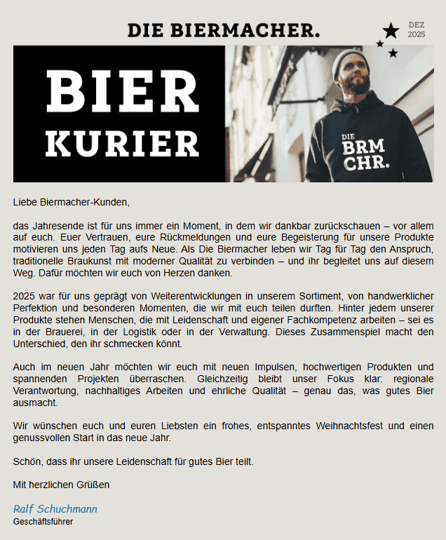 Liebe Biermacher-Kunden, das Jahresende ist für uns immer ein Moment, in dem wir dankbar zurückschauen – vor allem auf euch. Euer Vertrauen, eure Rückmeldungen und eure Begeisterung für unsere Produkte motivieren uns jeden Tag aufs Neue. Als Die Biermacher leben wir Tag für Tag den Anspruch, traditionelle Braukunst mit moderner Qualität zu verbinden – und ihr begleitet uns auf diesem Weg. Dafür möchten wir euch von Herzen danken. 2025 war für uns geprägt von Weiterentwicklungen in unserem Sortiment, von handwerklicher Perfektion und besonderen Momenten, die wir mit euch teilen durften. Hinter jedem unserer Produkte stehen Menschen, die mit Leidenschaft und eigener Fachkompetenz arbeiten – sei es in der Brauerei, in der Logistik oder in der Verwaltung. Dieses Zusammenspiel macht den Unterschied, den ihr schmecken könnt. Auch im neuen Jahr möchten wir euch mit neuen Impulsen, hochwertigen Produkten und spannenden Projekten überraschen. Gleichzeitig bleibt unser Fokus klar: regionale Verantwortung, nachhaltiges Arbeiten und ehrliche Qualität – genau das, was gutes Bier ausmacht. Wir wünschen euch und euren Liebsten ein frohes, entspanntes Weihnachtsfest und einen genussvollen Start in das neue Jahr. Schön, dass ihr unsere Leidenschaft für gutes Bier teilt. Mit herzlichen Grüßen Ralf Schuchmann Geschäftsführer